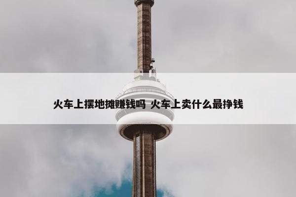 火车上摆地摊赚钱吗 火车上卖什么最挣钱