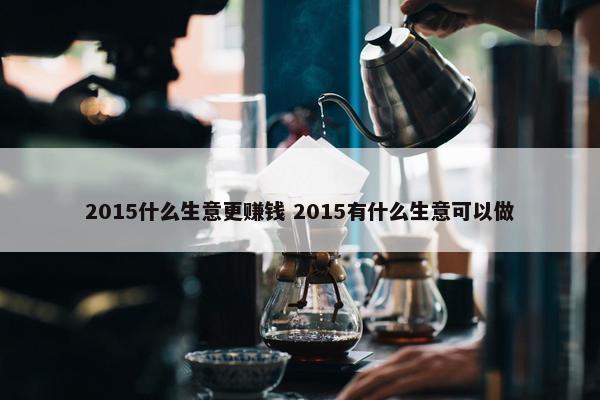 2015什么生意更赚钱 2015有什么生意可以做