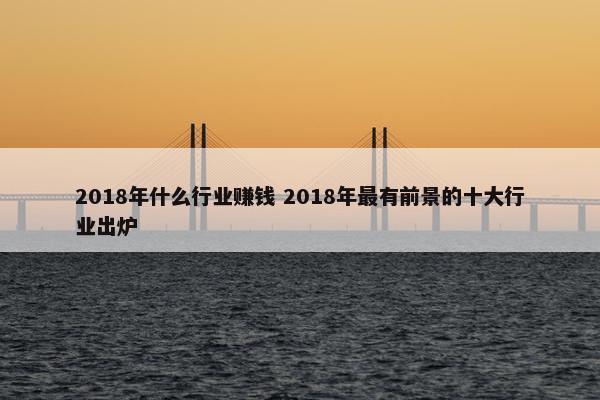 2018年什么行业赚钱 2018年最有前景的十大行业出炉