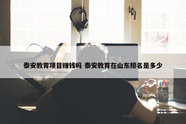 泰安教育项目赚钱吗 泰安教育在山东排名是多少