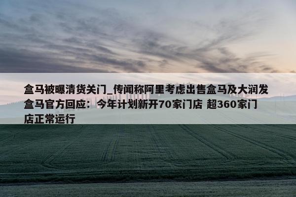 盒马被曝清货关门_传闻称阿里考虑出售盒马及大润发 盒马官方回应：今年计划新开70家门店 超360家门店正常运行