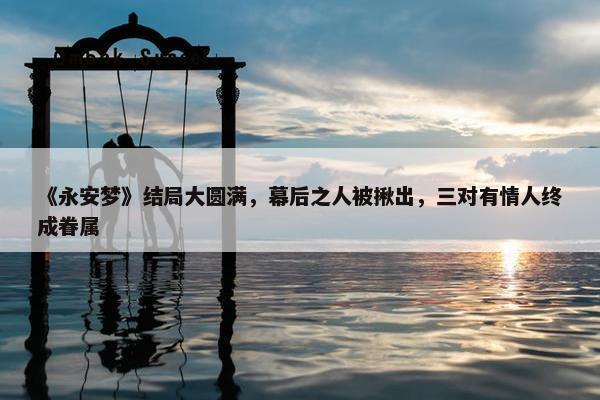 《永安梦》结局大圆满，幕后之人被揪出，三对有情人终成眷属