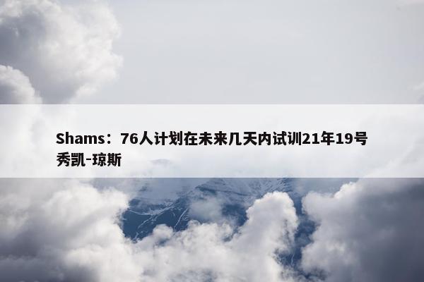 Shams：76人计划在未来几天内试训21年19号秀凯-琼斯