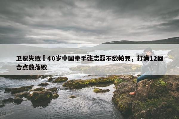 卫冕失败❌40岁中国拳手张志磊不敌帕克，打满12回合点数落败