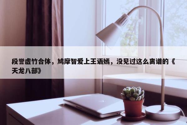 段誉虚竹合体，鸠摩智爱上王语嫣，没见过这么离谱的《天龙八部》