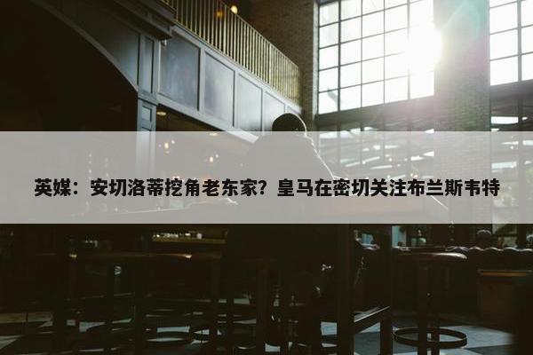 英媒：安切洛蒂挖角老东家？皇马在密切关注布兰斯韦特