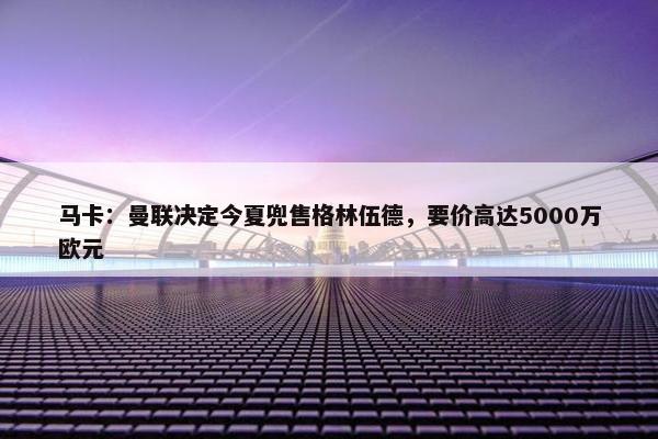 马卡：曼联决定今夏兜售格林伍德，要价高达5000万欧元