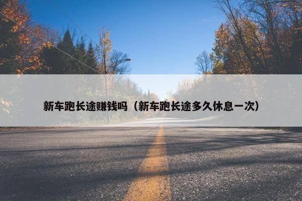 新车跑长途赚钱吗（新车跑长途多久休息一次）