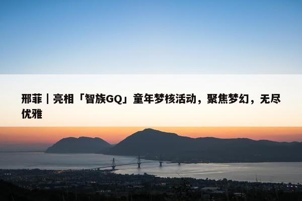 邢菲｜亮相「智族GQ」童年梦核活动，聚焦梦幻，无尽优雅