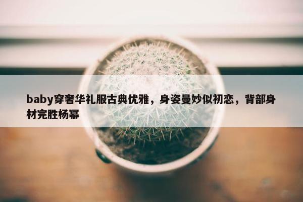 baby穿奢华礼服古典优雅，身姿曼妙似初恋，背部身材完胜杨幂