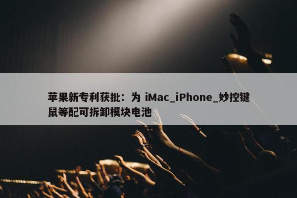 苹果新专利获批：为 iMac_iPhone_妙控键鼠等配可拆卸模块电池