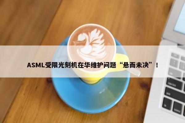 ASML受限光刻机在华维护问题“悬而未决”！