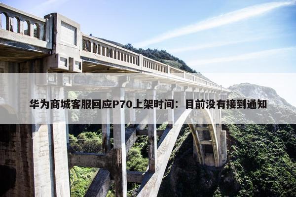 华为商城客服回应P70上架时间：目前没有接到通知