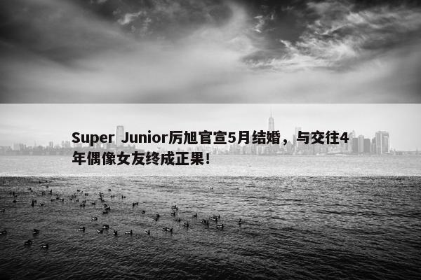 Super Junior厉旭官宣5月结婚，与交往4年偶像女友终成正果！