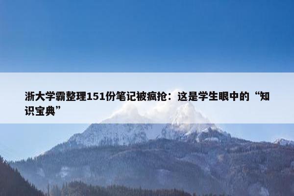 浙大学霸整理151份笔记被疯抢：这是学生眼中的“知识宝典”