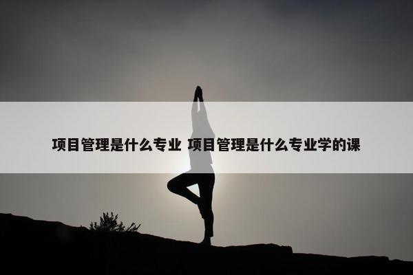 项目管理是什么专业 项目管理是什么专业学的课