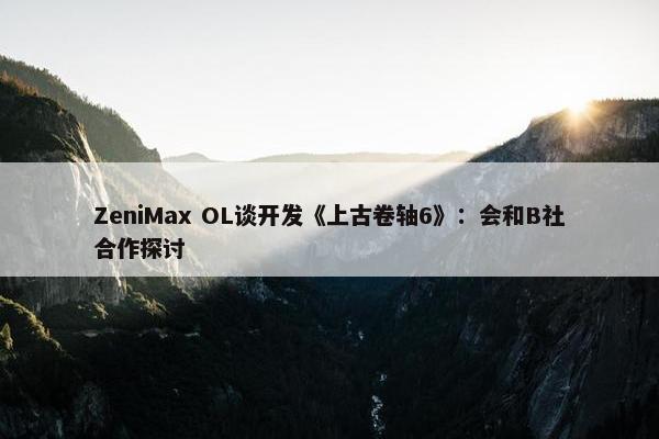 ZeniMax OL谈开发《上古卷轴6》：会和B社合作探讨