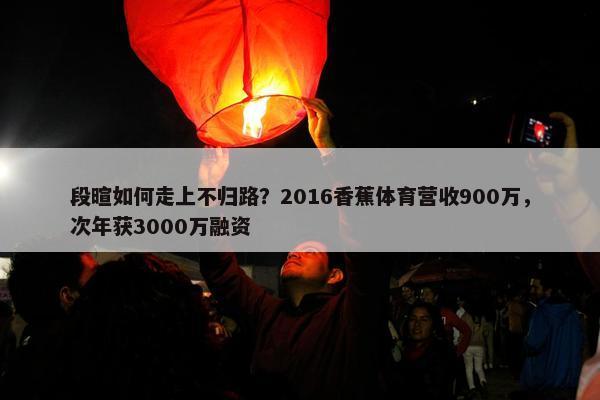 段暄如何走上不归路？2016香蕉体育营收900万，次年获3000万融资