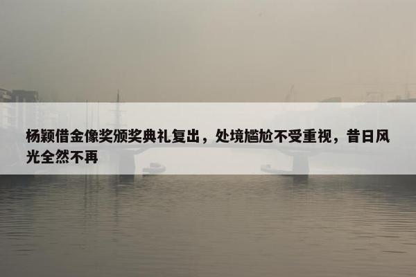 杨颖借金像奖颁奖典礼复出，处境尴尬不受重视，昔日风光全然不再