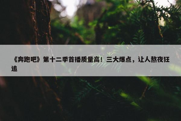 《奔跑吧》第十二季首播质量高！三大爆点，让人熬夜狂追