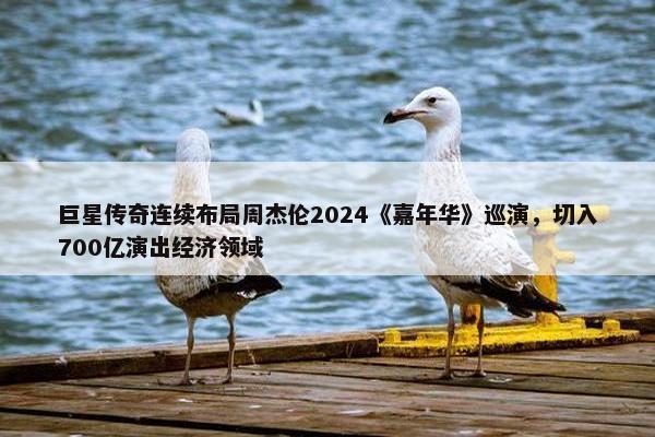 巨星传奇连续布局周杰伦2024《嘉年华》巡演，切入700亿演出经济领域