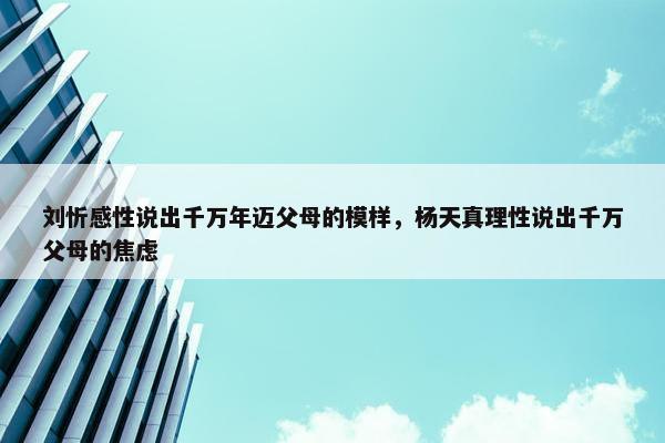 刘忻感性说出千万年迈父母的模样，杨天真理性说出千万父母的焦虑