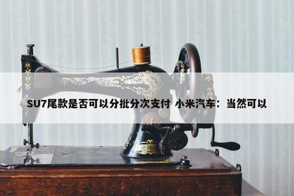 SU7尾款是否可以分批分次支付 小米汽车：当然可以