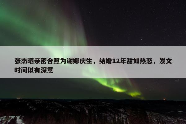 张杰晒亲密合照为谢娜庆生，结婚12年甜如热恋，发文时间似有深意