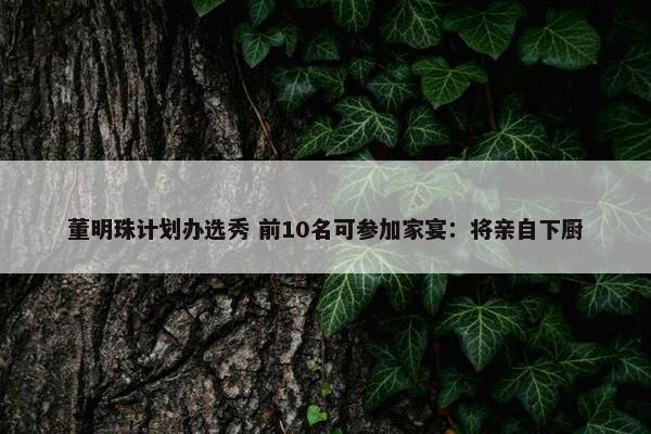 董明珠计划办选秀 前10名可参加家宴：将亲自下厨