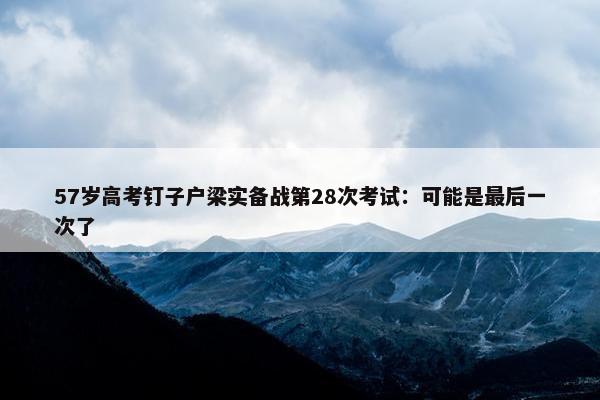 57岁高考钉子户梁实备战第28次考试：可能是最后一次了