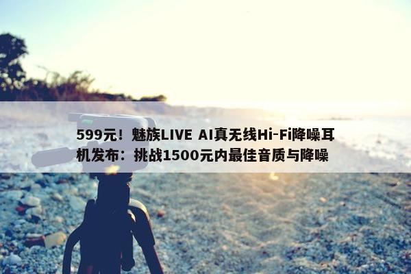 599元！魅族LIVE AI真无线Hi-Fi降噪耳机发布：挑战1500元内最佳音质与降噪