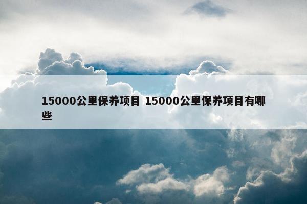 15000公里保养项目 15000公里保养项目有哪些