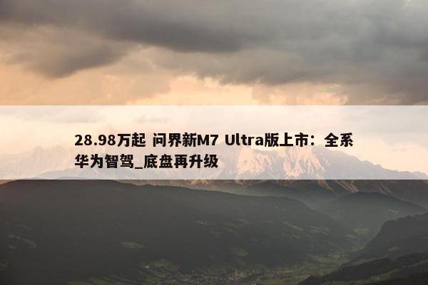 28.98万起 问界新M7 Ultra版上市：全系华为智驾_底盘再升级