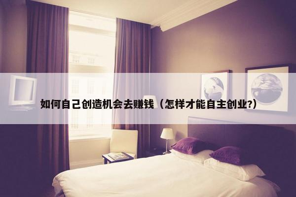 如何自己创造机会去赚钱（怎样才能自主创业?）