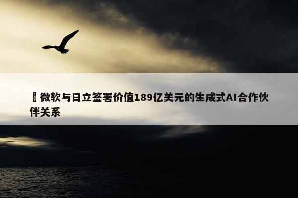 ​微软与日立签署价值189亿美元的生成式AI合作伙伴关系