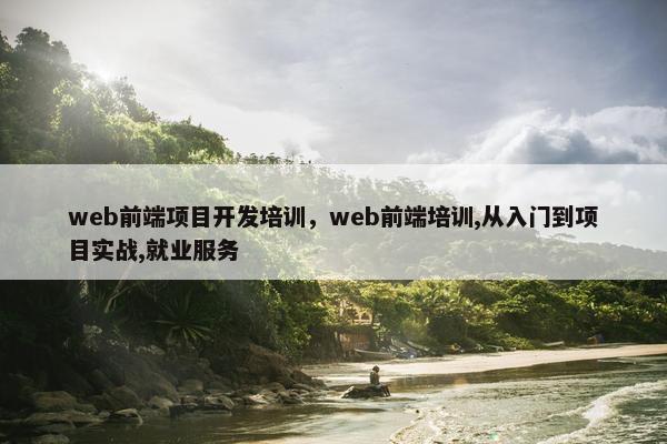 web前端项目开发培训，web前端培训,从入门到项目实战,就业服务