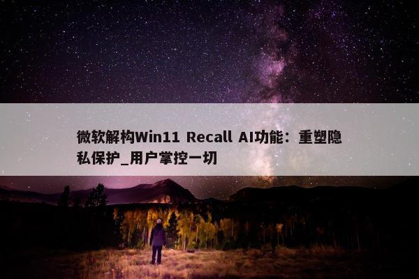 微软解构Win11 Recall AI功能：重塑隐私保护_用户掌控一切