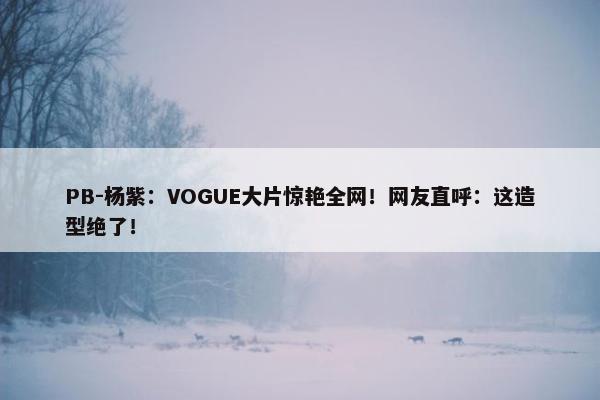 PB-杨紫：VOGUE大片惊艳全网！网友直呼：这造型绝了！