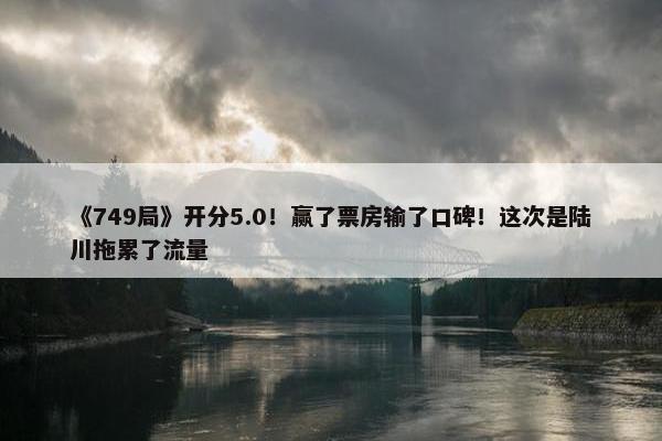 《749局》开分5.0！赢了票房输了口碑！这次是陆川拖累了流量