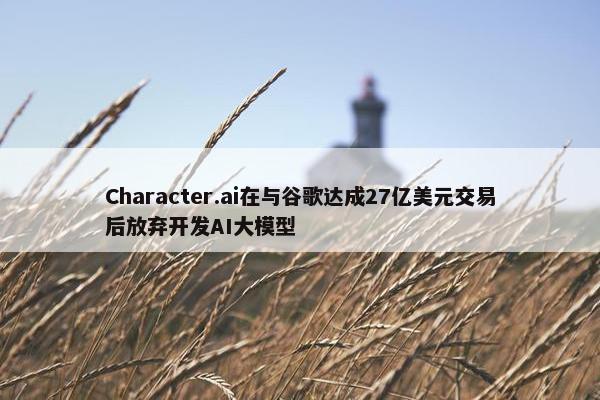 Character.ai在与谷歌达成27亿美元交易后放弃开发AI大模型