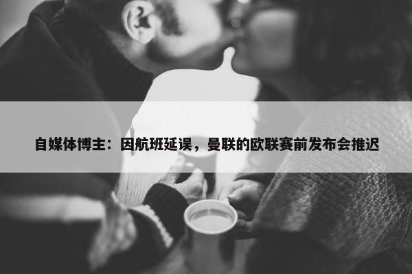 自媒体博主：因航班延误，曼联的欧联赛前发布会推迟