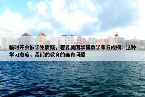 临时开会被学生质疑，著名美国华裔数学家丘成桐：这种学习态度，我们的教育的确有问题