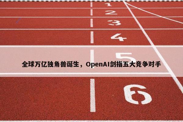 全球万亿独角兽诞生，OpenAI剑指五大竞争对手