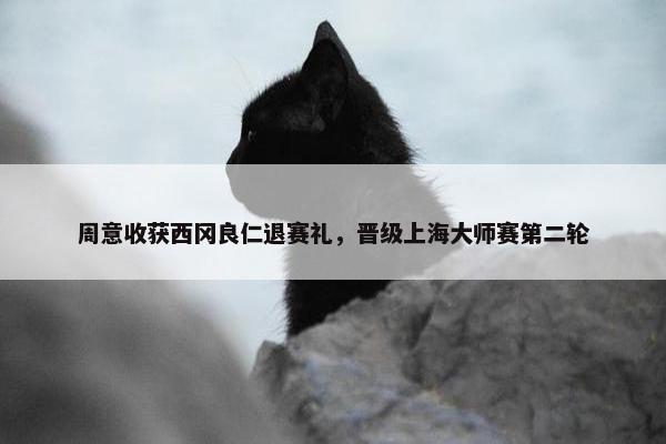 周意收获西冈良仁退赛礼，晋级上海大师赛第二轮