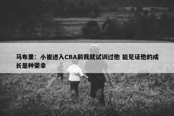 马布里：小崔进入CBA前我就试训过他 能见证他的成长是种荣幸