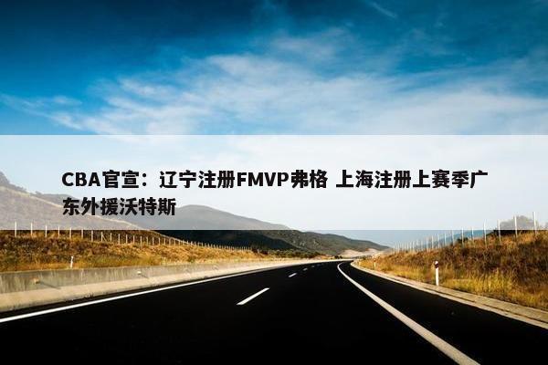 CBA官宣：辽宁注册FMVP弗格 上海注册上赛季广东外援沃特斯