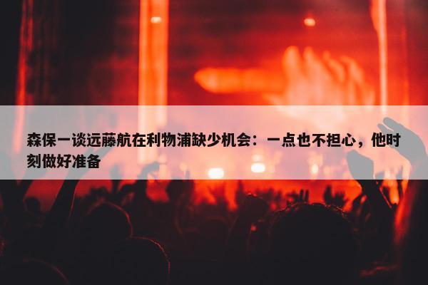 森保一谈远藤航在利物浦缺少机会：一点也不担心，他时刻做好准备