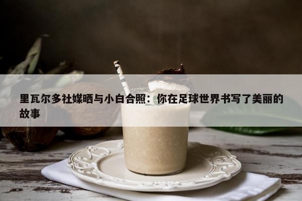 里瓦尔多社媒晒与小白合照：你在足球世界书写了美丽的故事